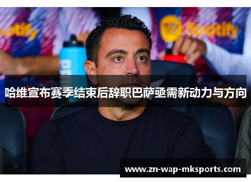 哈维宣布赛季结束后辞职巴萨亟需新动力与方向